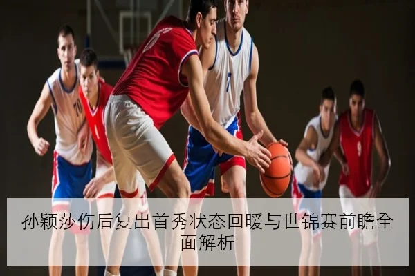 孙颖莎伤后复出首秀状态回暖与世锦赛前瞻全面解析