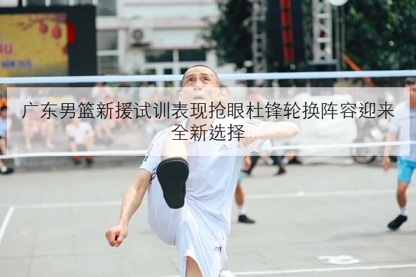 广东男篮新援试训表现抢眼杜锋轮换阵容迎来全新选择